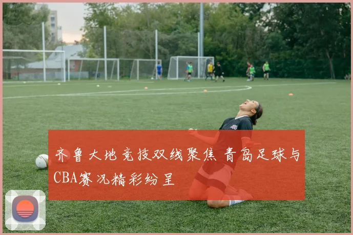 齐鲁大地竞技双线聚焦 青岛足球与CBA赛况精彩纷呈